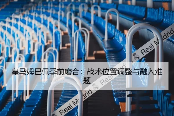 皇马姆巴佩季前磨合：战术位置调整与融入难题
