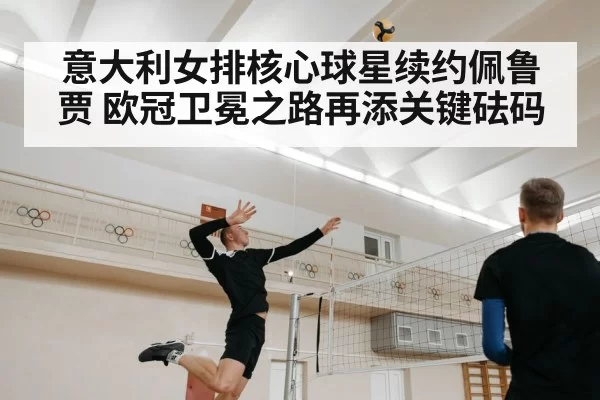意大利女排核心球星续约佩鲁贾 欧冠卫冕之路再添关键砝码