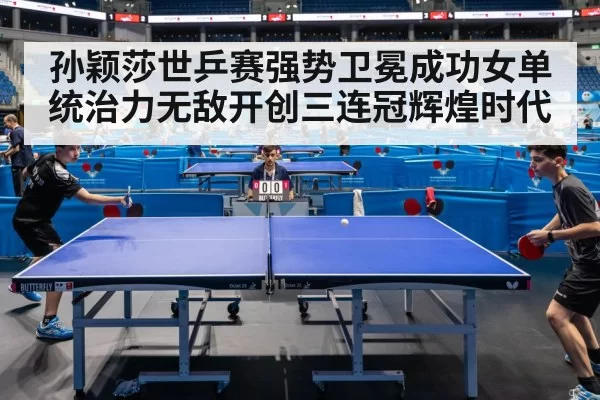 孙颖莎世乒赛强势卫冕成功女单统治力无敌开创三连冠辉煌时代