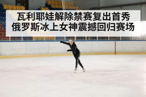 瓦利耶娃解除禁赛复出首秀 俄罗斯冰上女神震撼回归赛场